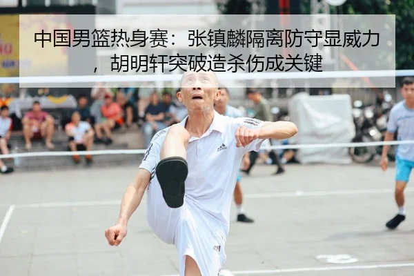 中国男篮热身赛：张镇麟隔离防守显威力，胡明轩突破造杀伤成关键