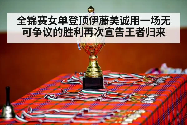 全锦赛女单登顶伊藤美诚用一场无可争议的胜利再次宣告王者归来