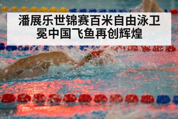 潘展乐世锦赛百米自由泳卫冕中国飞鱼再创辉煌